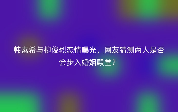 韩素希与柳俊烈恋情曝光，网友猜测两人是否会步入婚姻殿堂？