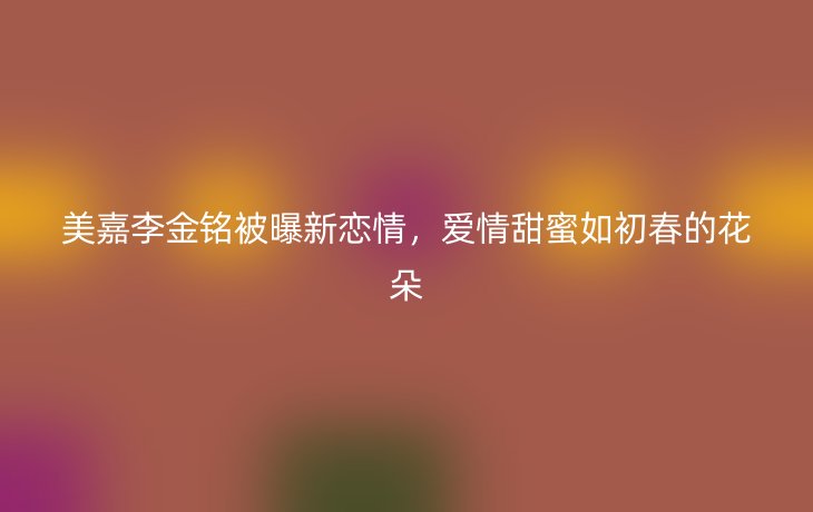 美嘉李金铭被曝新恋情，爱情甜蜜如初春的花朵