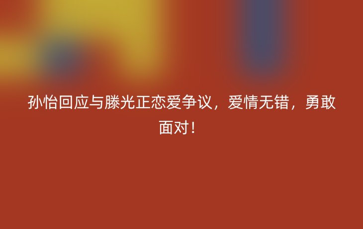 孙怡回应与滕光正恋爱争议，爱情无错，勇敢面对！