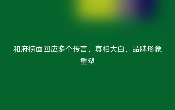 和府捞面回应多个传言，真相大白，品牌形象重塑