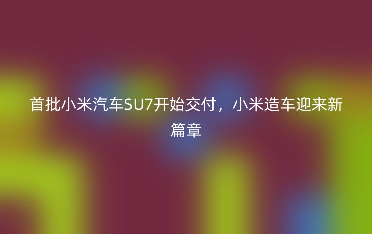 首批小米汽车SU7开始交付，小米造车迎来新篇章