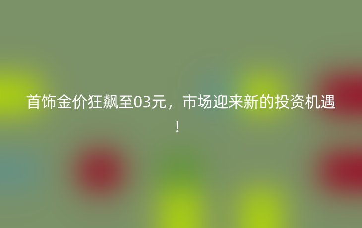 首饰金价狂飙至03元，市场迎来新的投资机遇！