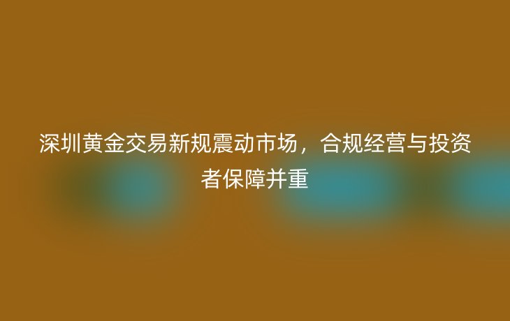 深圳黄金交易新规震动市场，合规经营与投资者保障并重