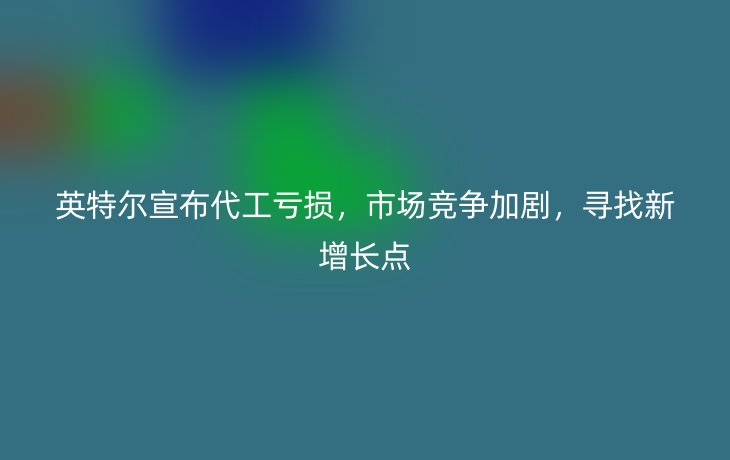 英特尔宣布代工亏损，市场竞争加剧，寻找新增长点