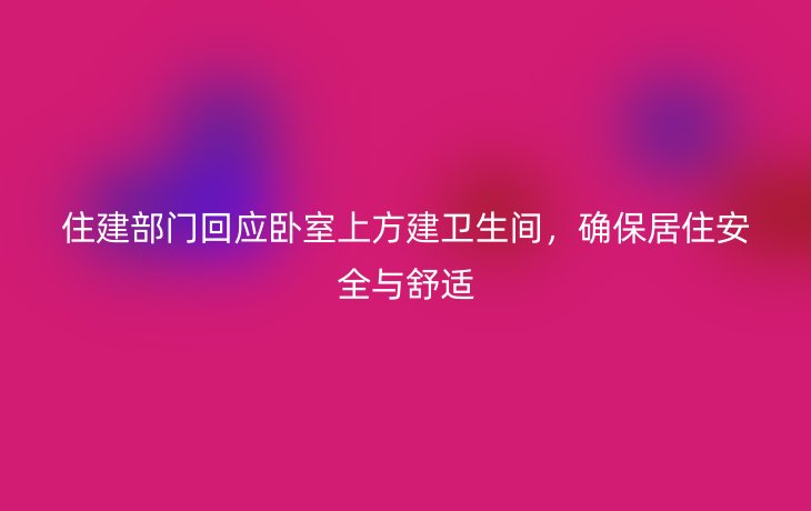 住建部门回应卧室上方建卫生间，确保居住安全与舒适