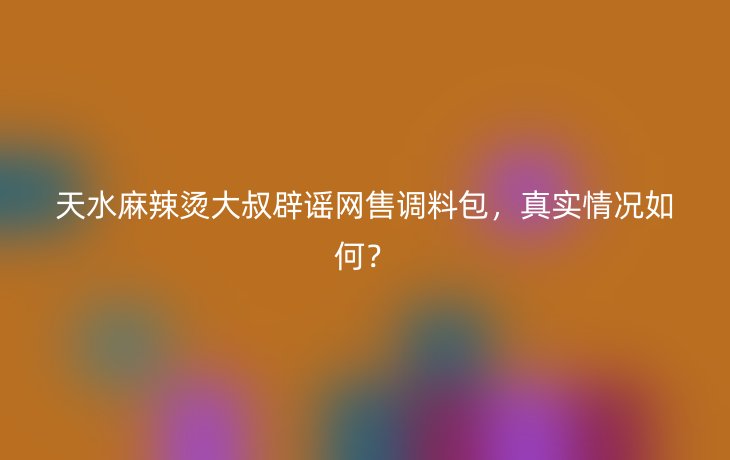 天水麻辣烫大叔辟谣网售调料包，真实情况如何？