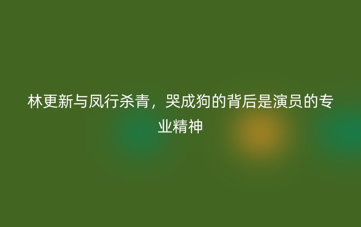 林更新与凤行杀青，哭成狗的背后是演员的专业精神