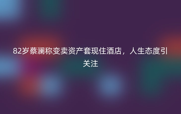 82岁蔡澜称变卖资产套现住酒店，人生态度引关注