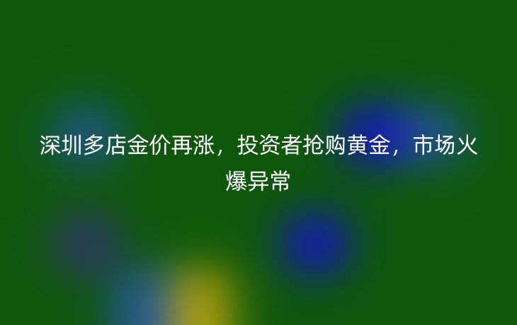 深圳多店金价再涨，投资者抢购黄金，市场火爆异常