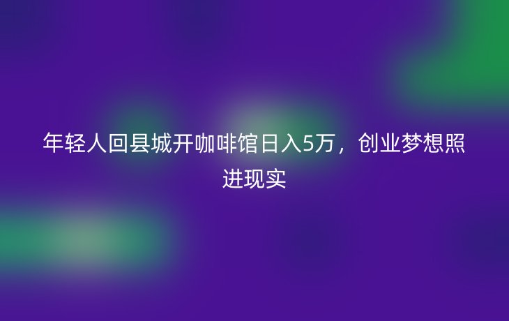 年轻人回县城开咖啡馆日入5万，创业梦想照进现实