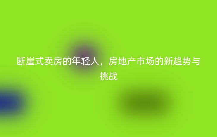 断崖式卖房的年轻人，房地产市场的新趋势与挑战