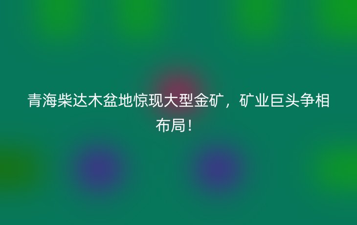 青海柴达木盆地惊现大型金矿，矿业巨头争相布局！