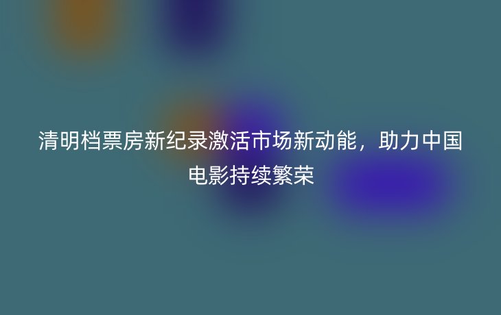 清明档票房新纪录激活市场新动能，助力中国电影持续繁荣