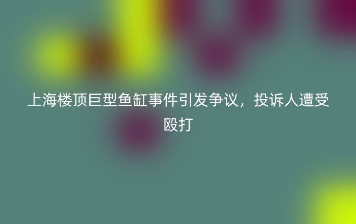 上海楼顶巨型鱼缸事件引发争议，投诉人遭受殴打