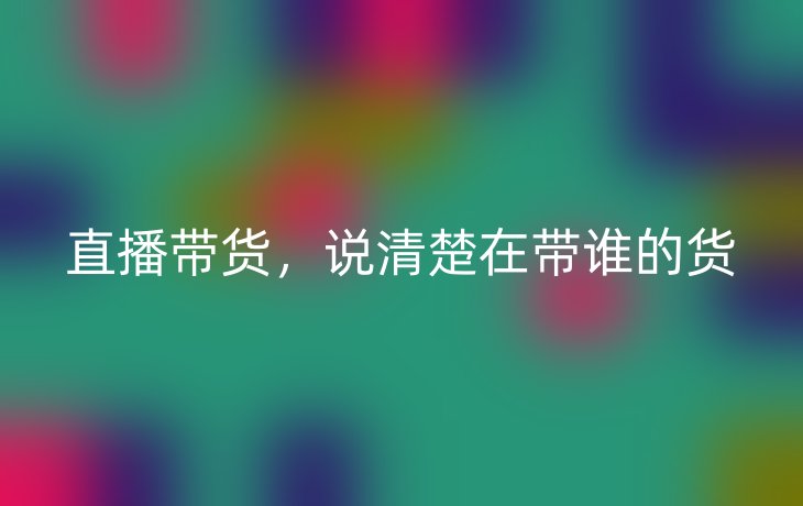 直播带货，说清楚在带谁的货