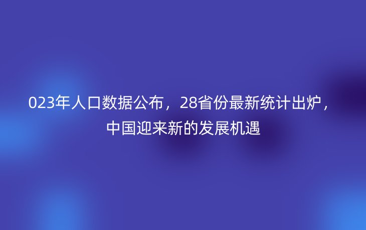 023年人口数据公布，28省份最新统计出炉，中国迎来新的发展机遇