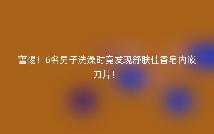 警惕！6名男子洗澡时竟发现舒肤佳香皂内嵌刀片！