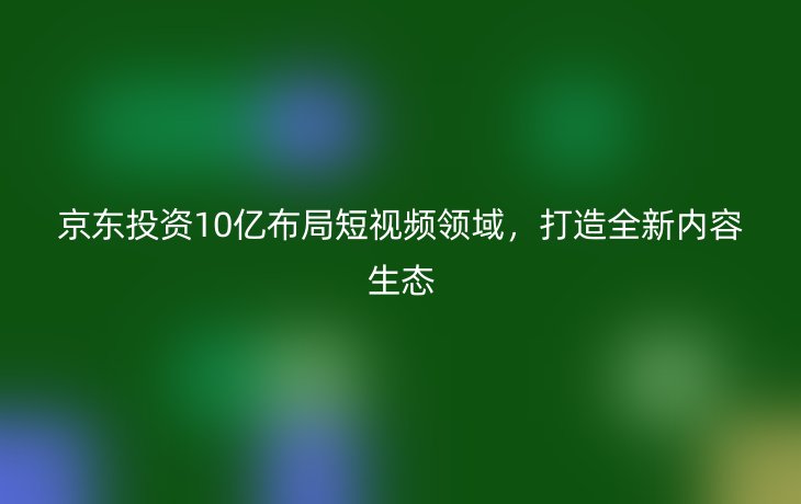 京东投资10亿布局短视频领域，打造全新内容生态