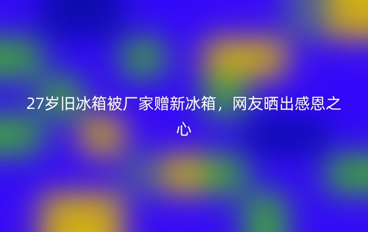 27岁旧冰箱被厂家赠新冰箱，网友晒出感恩之心