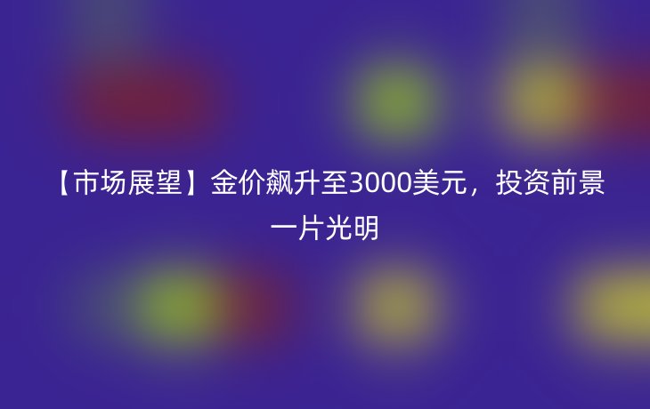 【市场展望】金价飙升至3000美元，投资前景一片光明