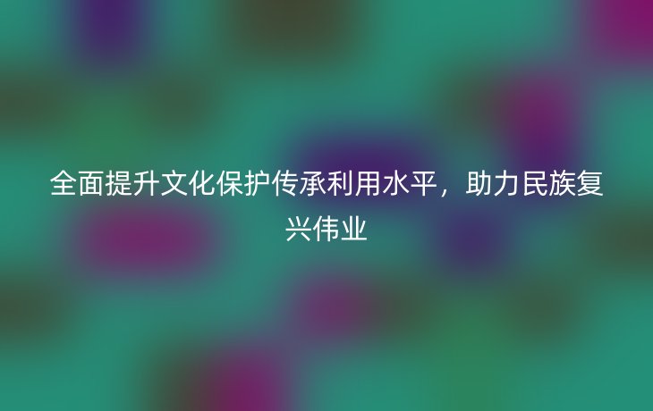 全面提升文化保护传承利用水平，助力民族复兴伟业