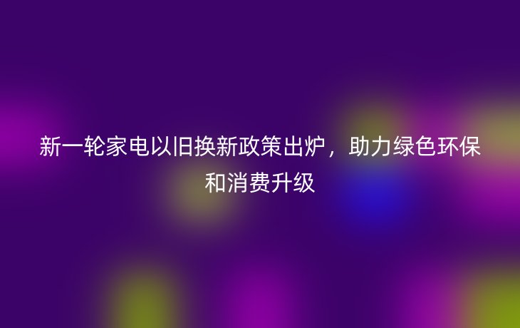 新一轮家电以旧换新政策出炉，助力绿色环保和消费升级