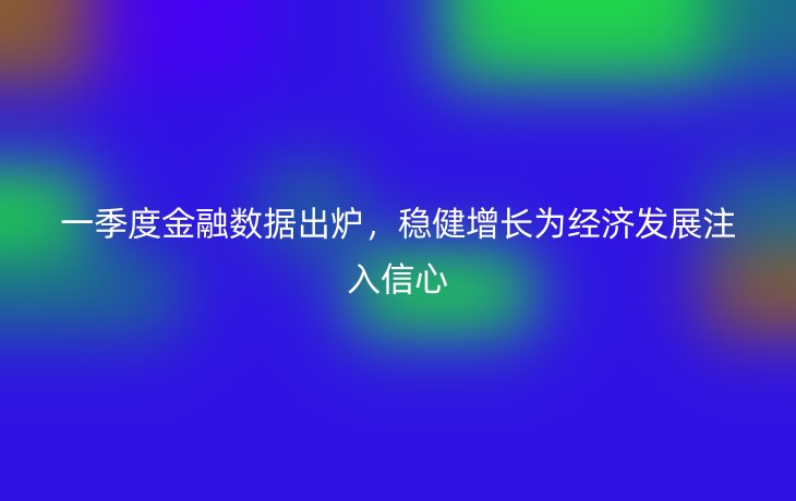 一季度金融数据出炉，稳健增长为经济发展注入信心