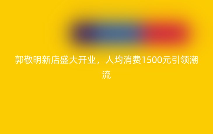 郭敬明新店盛大开业，人均消费1500元引领潮流