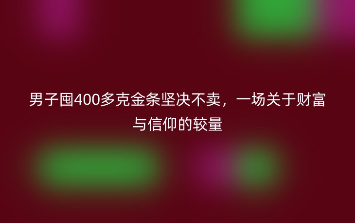 男子囤400多克金条坚决不卖，一场关于财富与信仰的较量