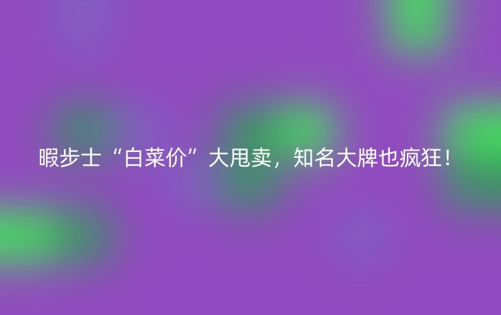 暇步士“白菜价”大甩卖，知名大牌也疯狂！