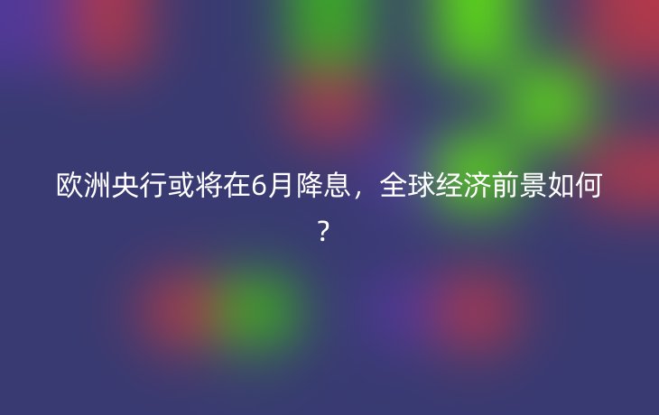 欧洲央行或将在6月降息，全球经济前景如何？