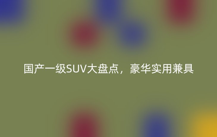 国产一级SUV大盘点，豪华实用兼具