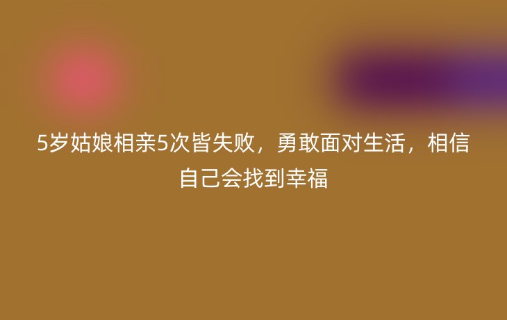 5岁姑娘相亲5次皆失败，勇敢面对生活，相信自己会找到幸福