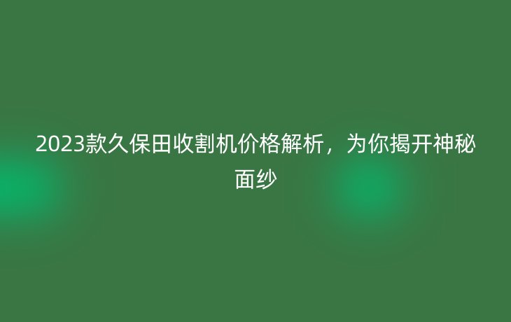 2023款久保田收割机价格解析，为你揭开神秘面纱