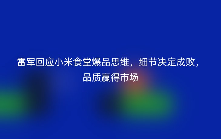 雷军回应小米食堂爆品思维，细节决定成败，品质赢得市场