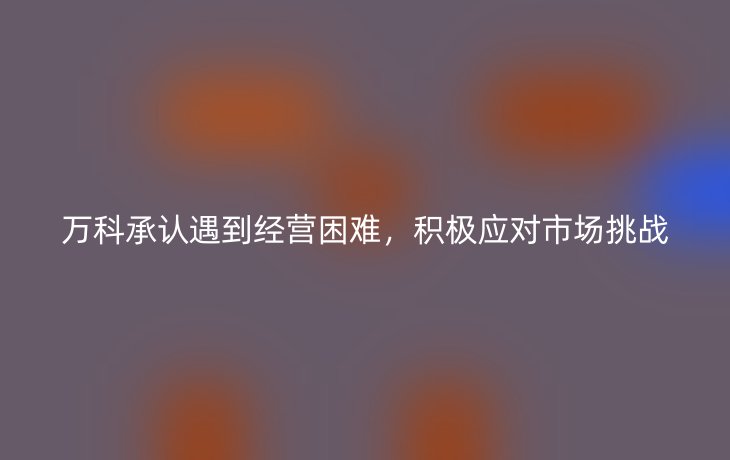 万科承认遇到经营困难，积极应对市场挑战