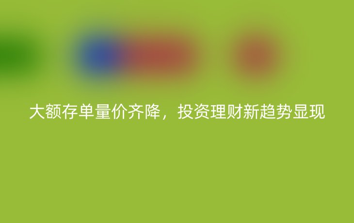 大额存单量价齐降，投资理财新趋势显现