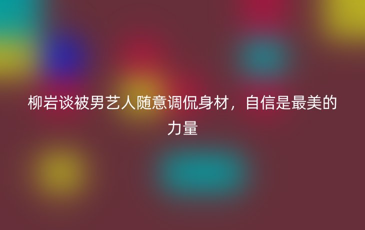 柳岩谈被男艺人随意调侃身材，自信是最美的力量