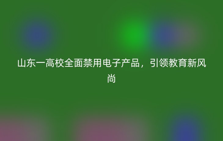 山东一高校全面禁用电子产品，引领教育新风尚