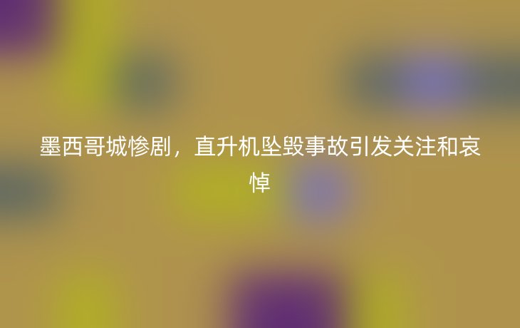 墨西哥城惨剧，直升机坠毁事故引发关注和哀悼