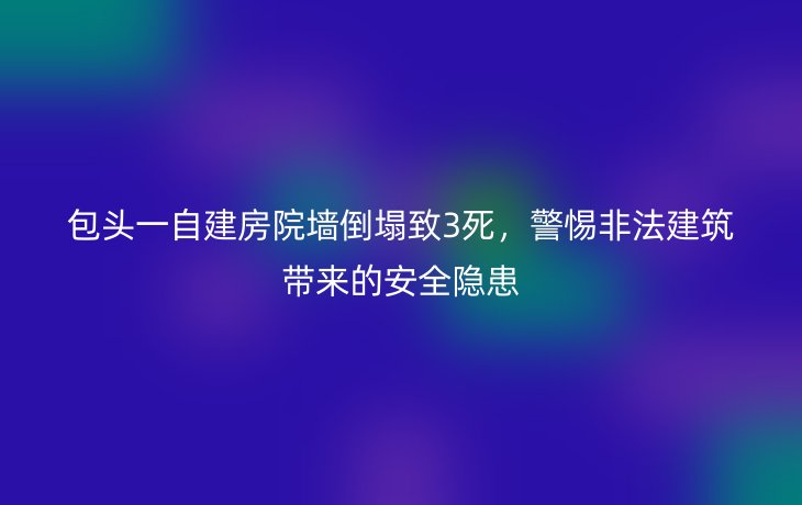 包头一自建房院墙倒塌致3死，警惕非法建筑带来的安全隐患