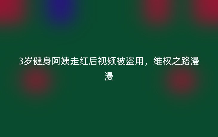 3岁健身阿姨走红后视频被盗用，维权之路漫漫