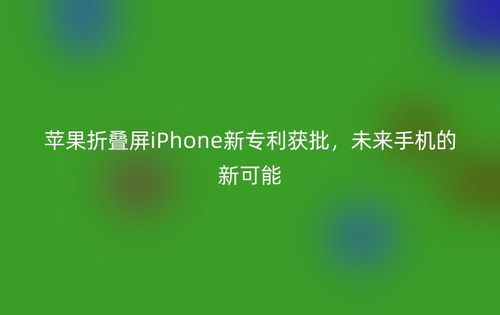 苹果折叠屏iPhone新专利获批，未来手机的新可能