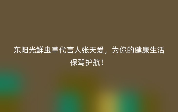 东阳光鲜虫草代言人张天爱，为你的健康生活保驾护航！