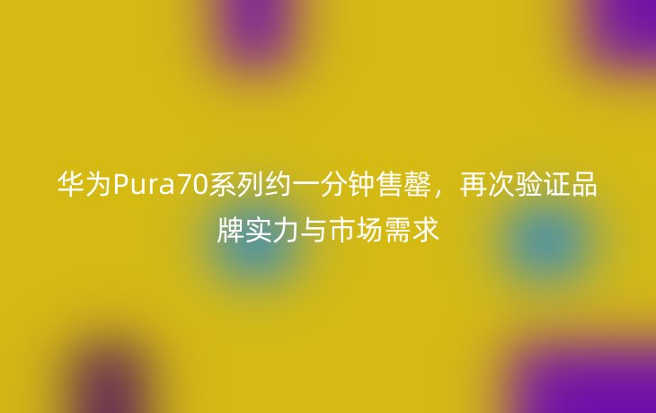 华为Pura70系列约一分钟售罄，再次验证品牌实力与市场需求