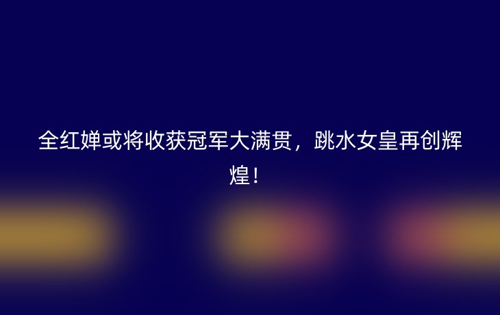 全红婵或将收获冠军大满贯，跳水女皇再创辉煌！