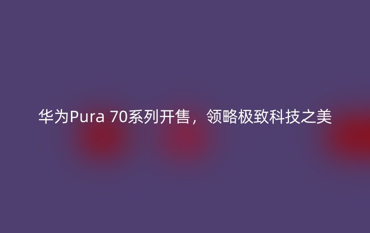 华为Pura 70系列开售，领略极致科技之美