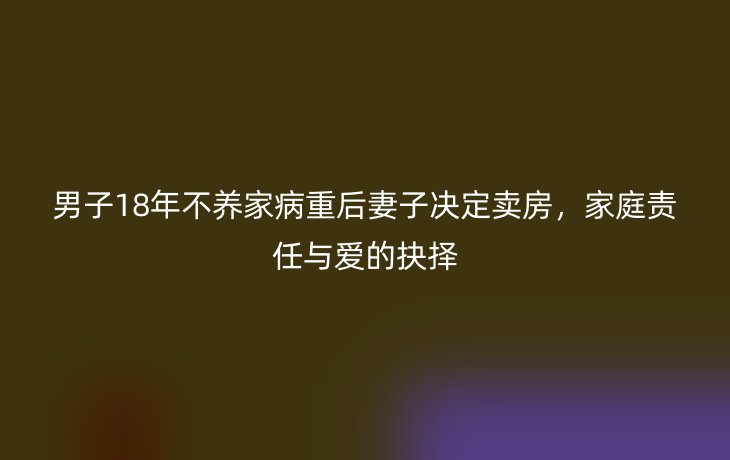 男子18年不养家病重后妻子决定卖房，家庭责任与爱的抉择