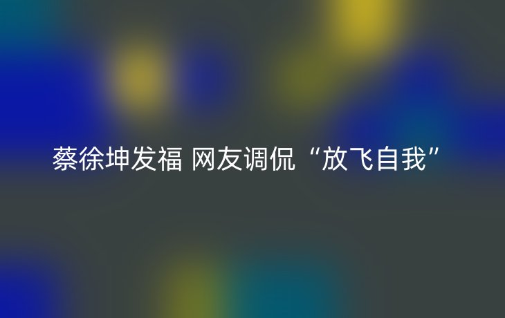 蔡徐坤发福 网友调侃“放飞自我”