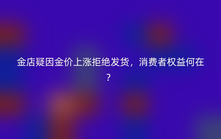 金店疑因金价上涨拒绝发货，消费者权益何在？